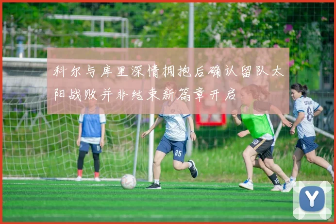 科尔与库里深情拥抱后确认留队太阳战败并非结束新篇章开启