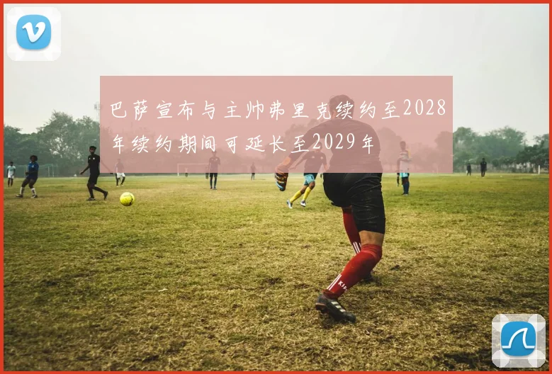 巴萨宣布与主帅弗里克续约至2028年续约期间可延长至2029年