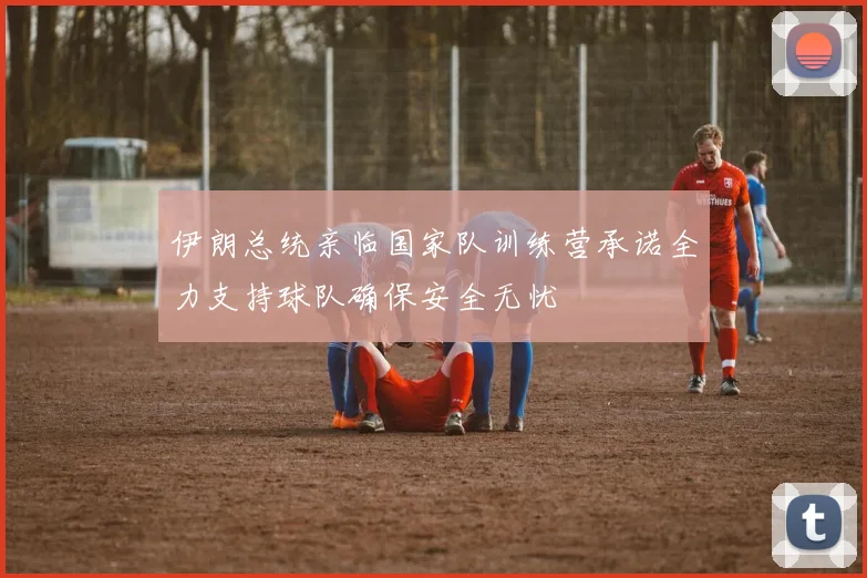 伊朗总统亲临国家队训练营承诺全力支持球队确保安全无忧
