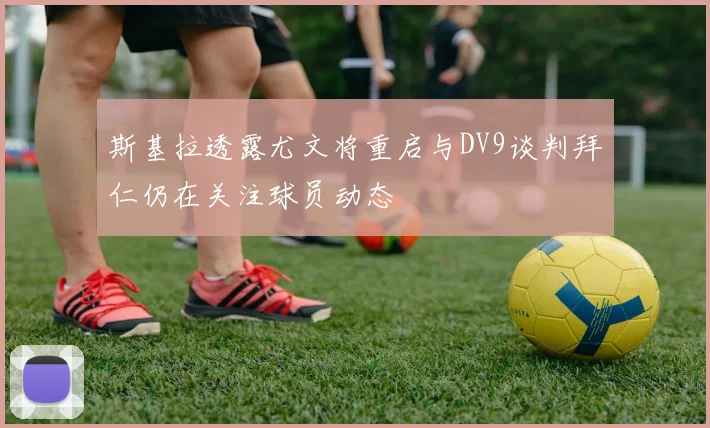 斯基拉透露尤文将重启与DV9谈判拜仁仍在关注球员动态