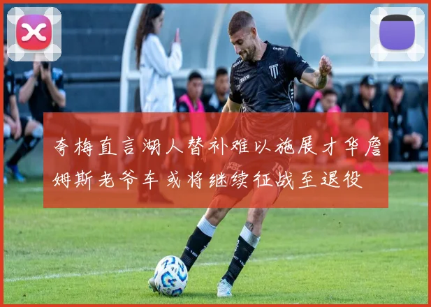 夸梅直言湖人替补难以施展才华詹姆斯老爷车或将继续征战至退役