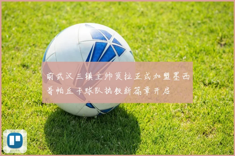 前武汉三镇主帅莫拉正式加盟墨西哥帕丘卡球队执教新篇章开启