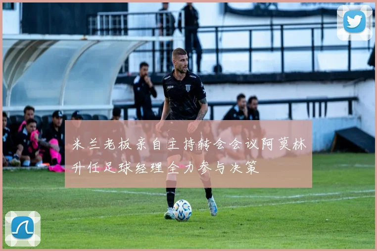 米兰老板亲自主持转会会议阿莫林升任足球经理全力参与决策