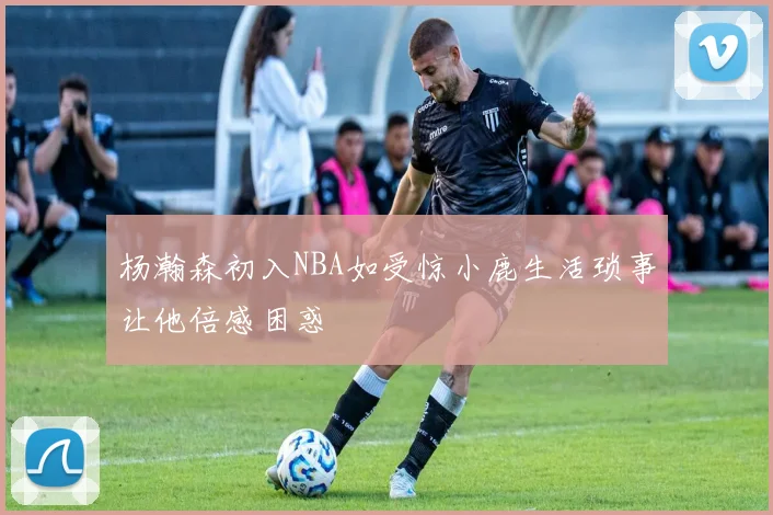 杨瀚森初入NBA如受惊小鹿生活琐事让他倍感困惑