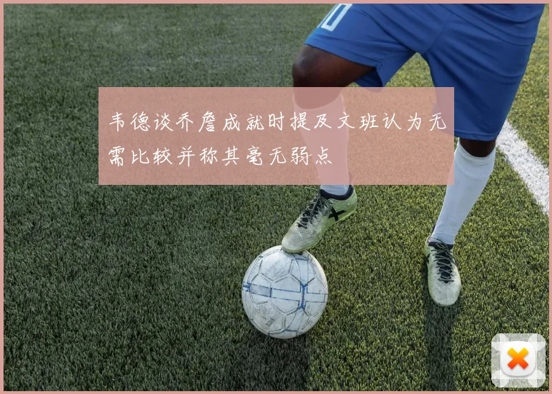 韦德谈乔詹成就时提及文班认为无需比较并称其毫无弱点