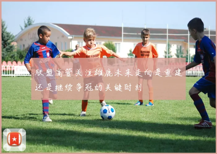 联盟高管关注雄鹿未来走向是重建还是继续争冠的关键时刻