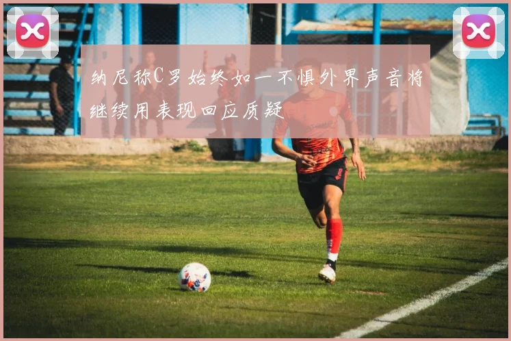 纳尼称C罗始终如一不惧外界声音将继续用表现回应质疑