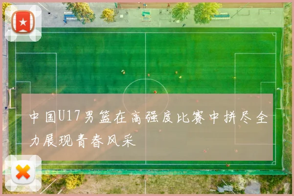 中国U17男篮在高强度比赛中拼尽全力展现青春风采