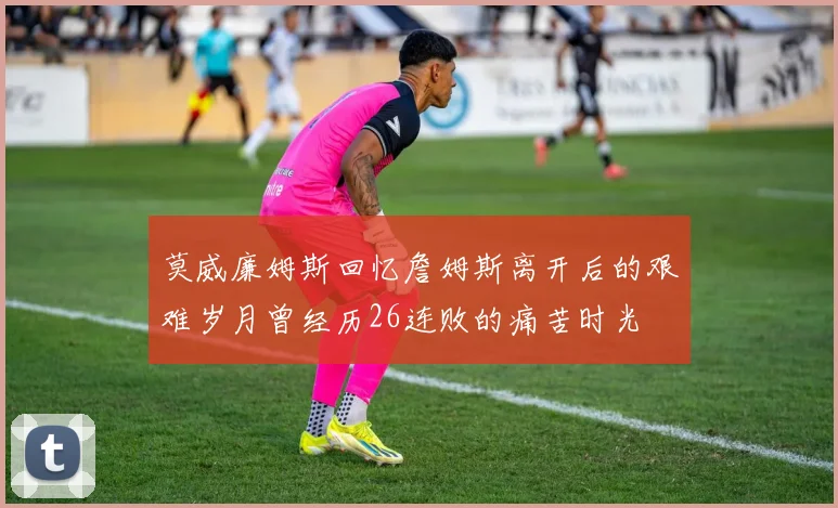 莫威廉姆斯回忆詹姆斯离开后的艰难岁月曾经历26连败的痛苦时光