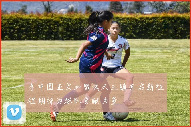 李申圆正式加盟武汉三镇开启新征程期待为球队贡献力量