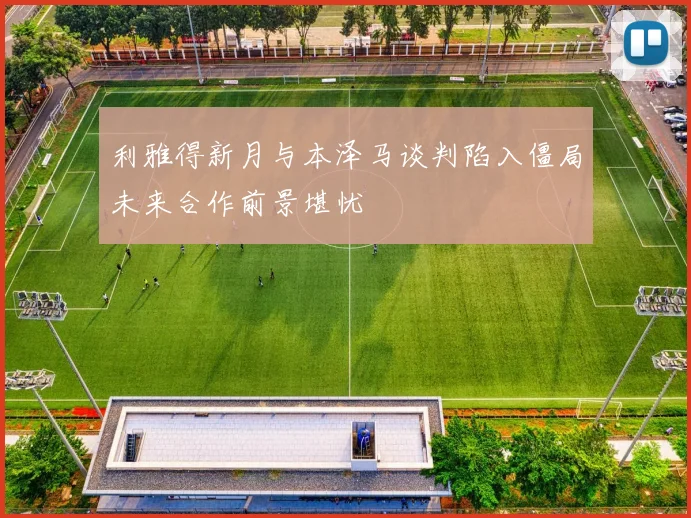 利雅得新月与本泽马谈判陷入僵局未来合作前景堪忧